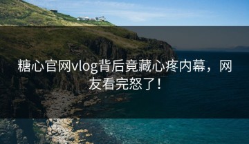 糖心官网vlog背后竟藏心疼内幕，网友看完怒了！