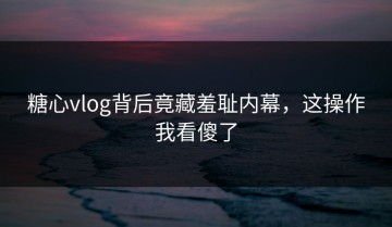 糖心vlog背后竟藏羞耻内幕，这操作我看傻了