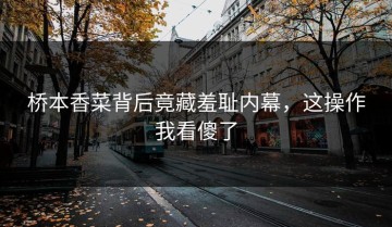 桥本香菜背后竟藏羞耻内幕，这操作我看傻了