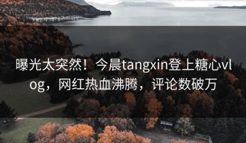 曝光太突然！今晨tangxin登上糖心vlog，网红热血沸腾，评论数破万