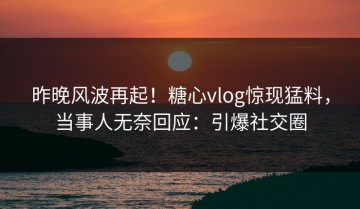昨晚风波再起！糖心vlog惊现猛料，当事人无奈回应：引爆社交圈