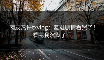 网友热评txvlog：羞耻剧情看哭了！看完我沉默了…