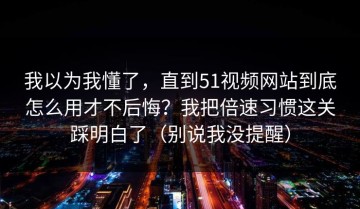 我以为我懂了，直到51视频网站到底怎么用才不后悔？我把倍速习惯这关踩明白了（别说我没提醒）