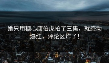 她只用糖心唐伯虎拍了三集，就感动爆红，评论区炸了！