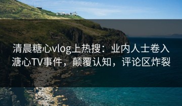 清晨糖心vlog上热搜：业内人士卷入溏心TV事件，颠覆认知，评论区炸裂