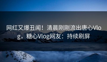 网红又爆丑闻！清晨刚刚流出唐心Vlog，糖心Vlog网友：持续刷屏