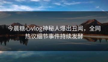今晨糖心vlog神秘人爆出丑闻，全网热议细节事件持续发酵