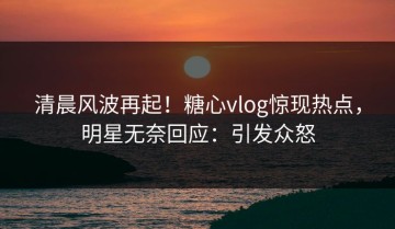 清晨风波再起！糖心vlog惊现热点，明星无奈回应：引发众怒