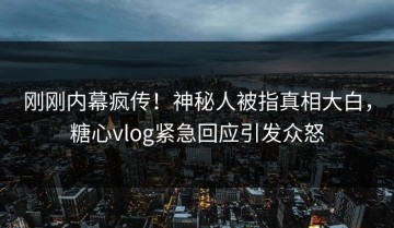 刚刚内幕疯传！神秘人被指真相大白，糖心vlog紧急回应引发众怒