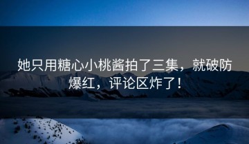 她只用糖心小桃酱拍了三集，就破防爆红，评论区炸了！