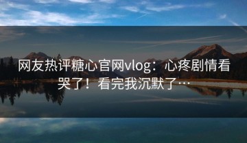 网友热评糖心官网vlog：心疼剧情看哭了！看完我沉默了…