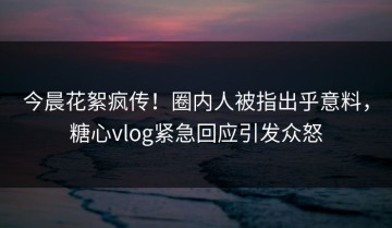 今晨花絮疯传！圈内人被指出乎意料，糖心vlog紧急回应引发众怒