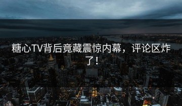 糖心TV背后竟藏震惊内幕，评论区炸了！