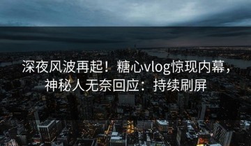 深夜风波再起！糖心vlog惊现内幕，神秘人无奈回应：持续刷屏