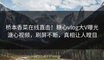 桥本香菜在线直击！糖心vlog大V曝光溏心视频，刷屏不断，真相让人瞠目