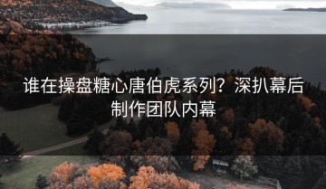谁在操盘糖心唐伯虎系列？深扒幕后制作团队内幕