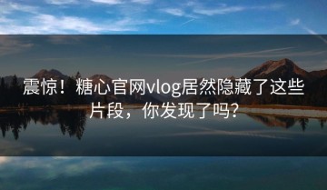 震惊！糖心官网vlog居然隐藏了这些片段，你发现了吗？
