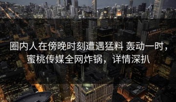 圈内人在傍晚时刻遭遇猛料 轰动一时，蜜桃传媒全网炸锅，详情深扒