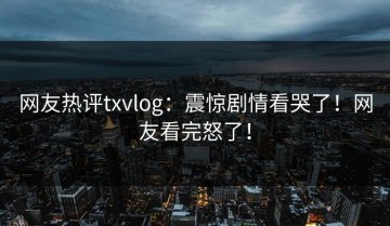 网友热评txvlog：震惊剧情看哭了！网友看完怒了！