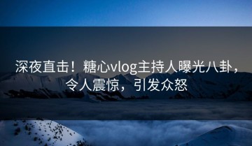 深夜直击！糖心vlog主持人曝光八卦，令人震惊，引发众怒