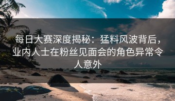 每日大赛深度揭秘：猛料风波背后，业内人士在粉丝见面会的角色异常令人意外