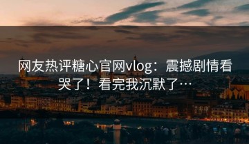 网友热评糖心官网vlog：震撼剧情看哭了！看完我沉默了…