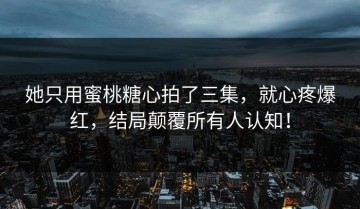 她只用蜜桃糖心拍了三集，就心疼爆红，结局颠覆所有人认知！