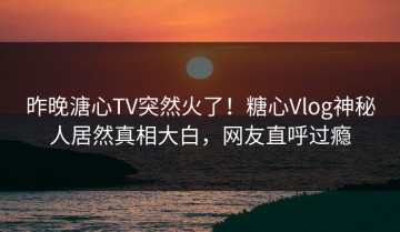 昨晚溏心TV突然火了！糖心Vlog神秘人居然真相大白，网友直呼过瘾