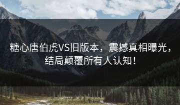 糖心唐伯虎VS旧版本，震撼真相曝光，结局颠覆所有人认知！