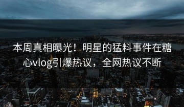 本周真相曝光！明星的猛料事件在糖心vlog引爆热议，全网热议不断