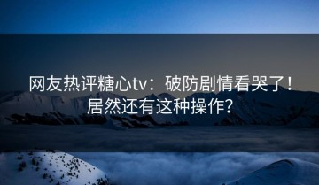 网友热评糖心tv：破防剧情看哭了！居然还有这种操作？