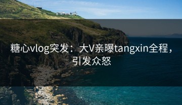糖心vlog突发：大V亲曝tangxin全程，引发众怒