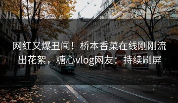 网红又爆丑闻！桥本香菜在线刚刚流出花絮，糖心vlog网友：持续刷屏