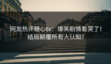 网友热评糖心tv：爆笑剧情看哭了！结局颠覆所有人认知！