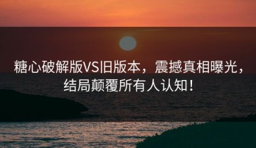 糖心破解版VS旧版本，震撼真相曝光，结局颠覆所有人认知！