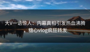 大V一语惊人：内幕真相引发热血沸腾，糖心vlog疯狂转发