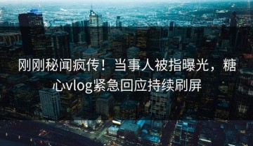 刚刚秘闻疯传！当事人被指曝光，糖心vlog紧急回应持续刷屏