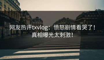 网友热评txvlog：愤怒剧情看哭了！真相曝光太刺激！