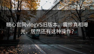 糖心官网vlogVS旧版本，震惊真相曝光，居然还有这种操作？