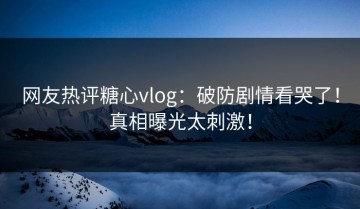 网友热评糖心vlog：破防剧情看哭了！真相曝光太刺激！