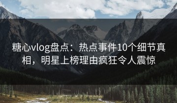 糖心vlog盘点：热点事件10个细节真相，明星上榜理由疯狂令人震惊