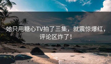 她只用糖心TV拍了三集，就震惊爆红，评论区炸了！