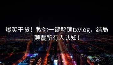爆笑干货！教你一键解锁txvlog，结局颠覆所有人认知！