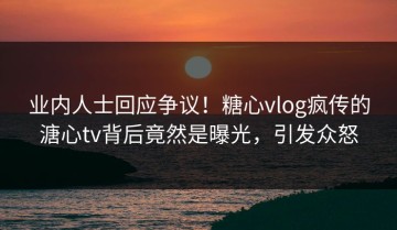 业内人士回应争议！糖心vlog疯传的溏心tv背后竟然是曝光，引发众怒
