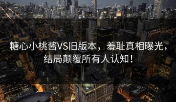 糖心小桃酱VS旧版本，羞耻真相曝光，结局颠覆所有人认知！