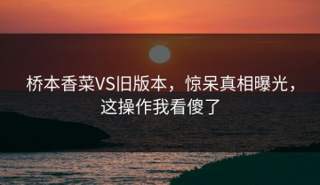 桥本香菜VS旧版本，惊呆真相曝光，这操作我看傻了