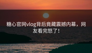 糖心官网vlog背后竟藏震撼内幕，网友看完怒了！