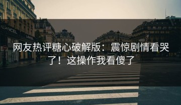 网友热评糖心破解版：震惊剧情看哭了！这操作我看傻了