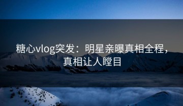 糖心vlog突发：明星亲曝真相全程，真相让人瞠目