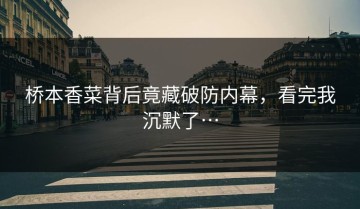桥本香菜背后竟藏破防内幕，看完我沉默了…